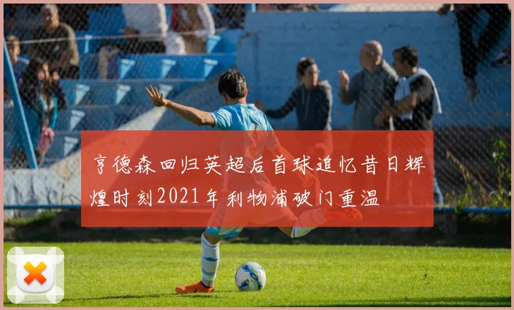 亨德森回归英超后首球追忆昔日辉煌时刻2021年利物浦破门重温