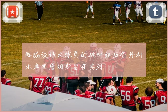路威谈伟大球员的挑衅经历乔丹科比库里詹姆斯皆在其列