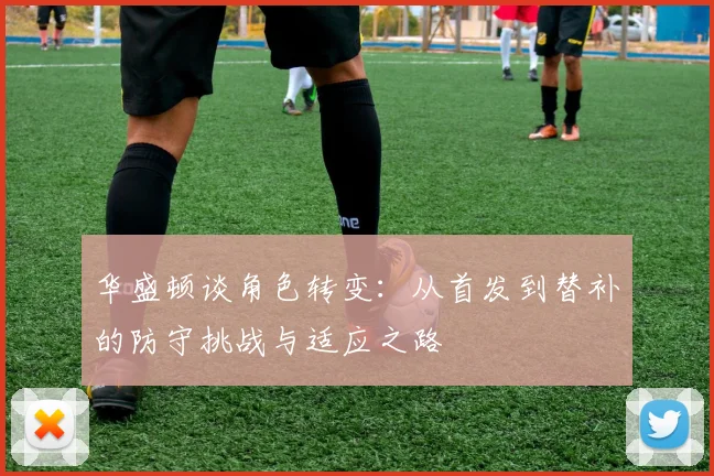 华盛顿谈角色转变：从首发到替补的防守挑战与适应之路