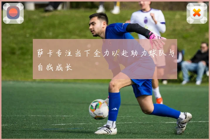 萨卡专注当下全力以赴助力球队与自我成长