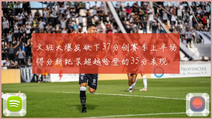 文班大爆发砍下37分创赛季上半场得分新纪录超越哈登的35分表现