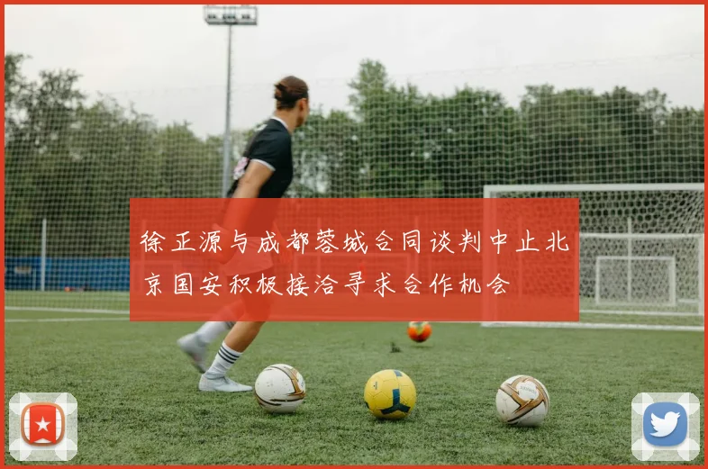 徐正源与成都蓉城合同谈判中止北京国安积极接洽寻求合作机会