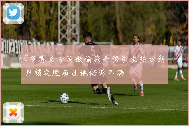 C罗赛后苦笑做偷窃手势引发热议新月锁定胜局让他倍感不满