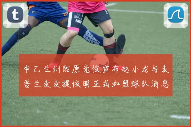中乙兰州陇原竞技宣布赵小龙与麦吾兰麦麦提依明正式加盟球队消息