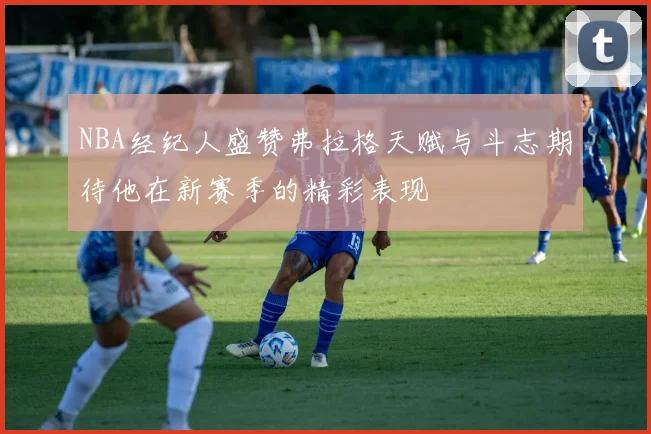 NBA经纪人盛赞弗拉格天赋与斗志期待他在新赛季的精彩表现