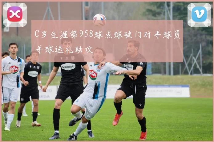 C罗生涯第958球点球破门对手球员手球送礼助攻