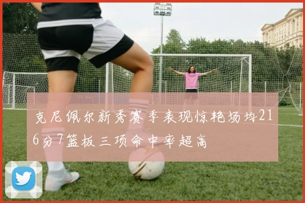 克尼佩尔新秀赛季表现惊艳场均216分7篮板三项命中率超高