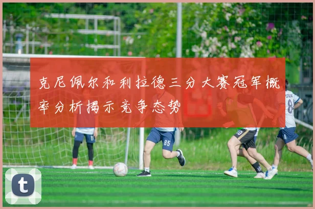 克尼佩尔和利拉德三分大赛冠军概率分析揭示竞争态势