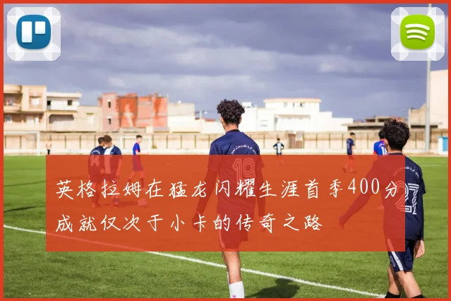 英格拉姆在猛龙闪耀生涯首季400分成就仅次于小卡的传奇之路