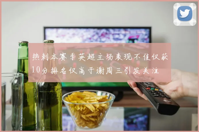 热刺本赛季英超主场表现不佳仅获10分排名仅高于谢周三引发关注
