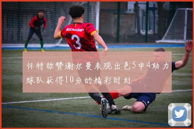 怀特称赞谢尔曼表现出色5中4助力球队获得10分的精彩时刻