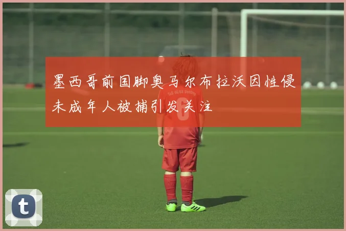 墨西哥前国脚奥马尔布拉沃因性侵未成年人被捕引发关注