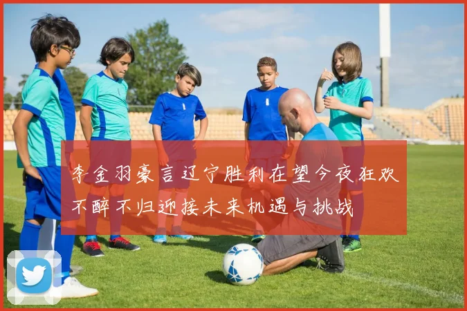 李金羽豪言辽宁胜利在望今夜狂欢不醉不归迎接未来机遇与挑战