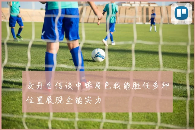 麦丹自信谈中锋角色我能胜任多种位置展现全能实力