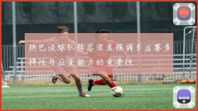 热巴谈球队阵容深度强调季后赛多样性与应变能力的重要性