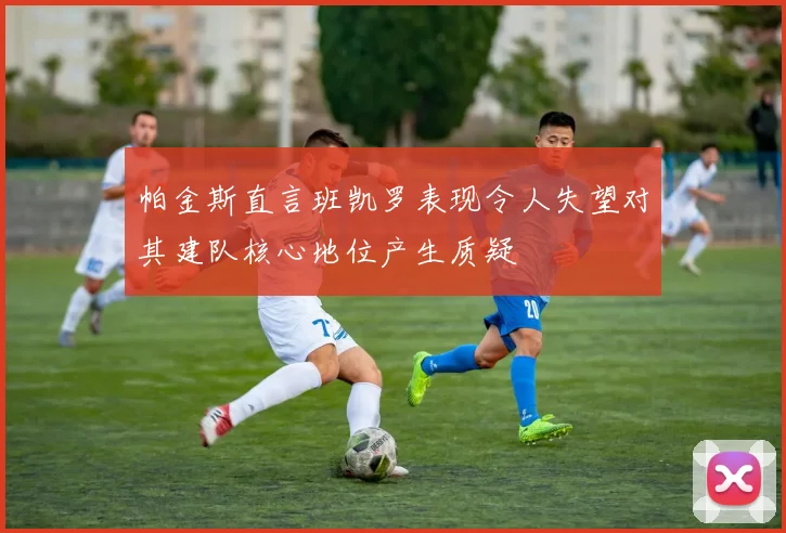 帕金斯直言班凯罗表现令人失望对其建队核心地位产生质疑