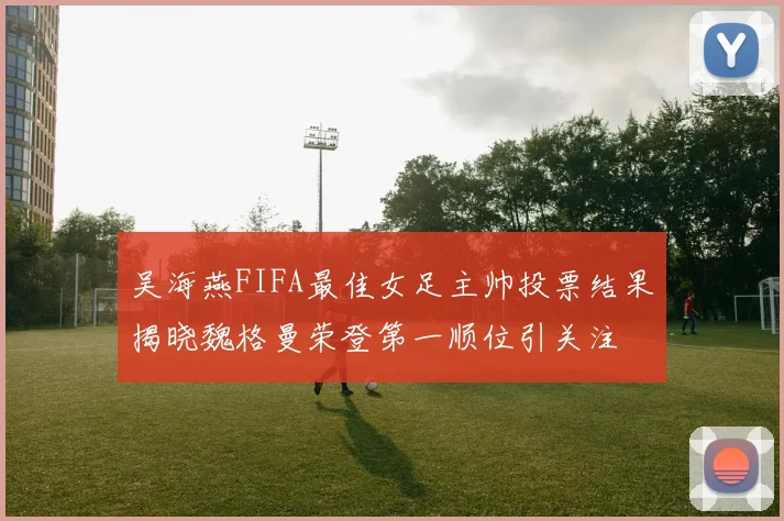 吴海燕FIFA最佳女足主帅投票结果揭晓魏格曼荣登第一顺位引关注