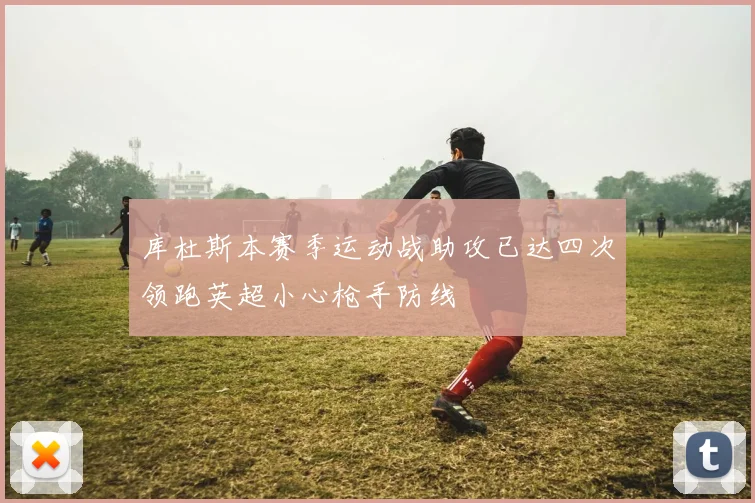 库杜斯本赛季运动战助攻已达四次领跑英超小心枪手防线