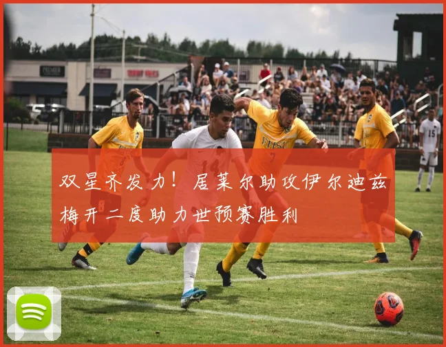 双星齐发力！居莱尔助攻伊尔迪兹梅开二度助力世预赛胜利