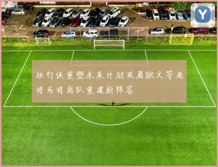 独行侠重塑未来计划浓眉欧文等老将或将离队重建新阵容