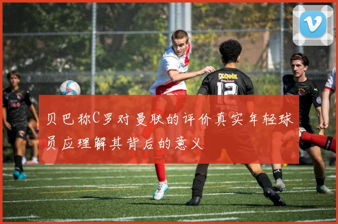 贝巴称C罗对曼联的评价真实年轻球员应理解其背后的意义