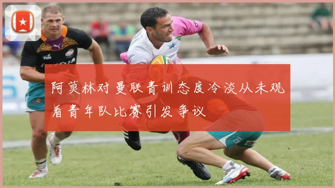 阿莫林对曼联青训态度冷淡从未观看青年队比赛引发争议