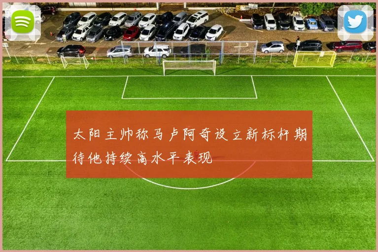 太阳主帅称马卢阿奇设立新标杆期待他持续高水平表现