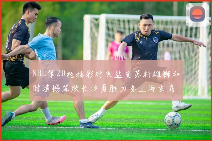NBL第20轮精彩对决盐南苏科雄狮加时遗憾落败长沙勇胜力克上海玄鸟