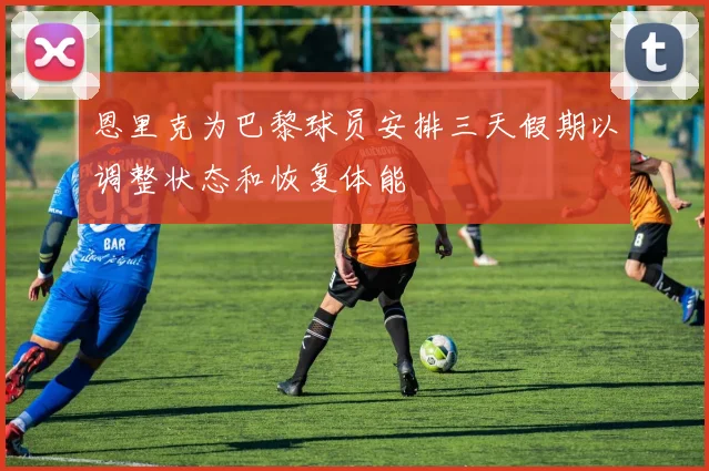 恩里克为巴黎球员安排三天假期以调整状态和恢复体能