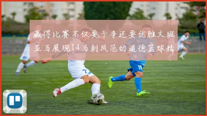 赢得比赛不仅要干净还要优雅文班亚马展现14马刺风范的道德篮球精神