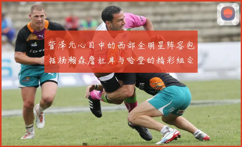 管泽元心目中的西部全明星阵容包括杨瀚森詹杜库与哈登的精彩组合
