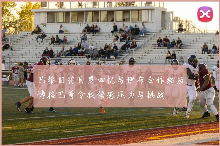巴黎旧将瓦罗回忆与伊布合作经历博格巴曾令我倍感压力与挑战