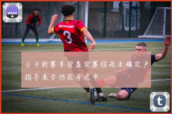 小卡新赛季背靠背赛程尚未确定卢指导表示仍在考虑中