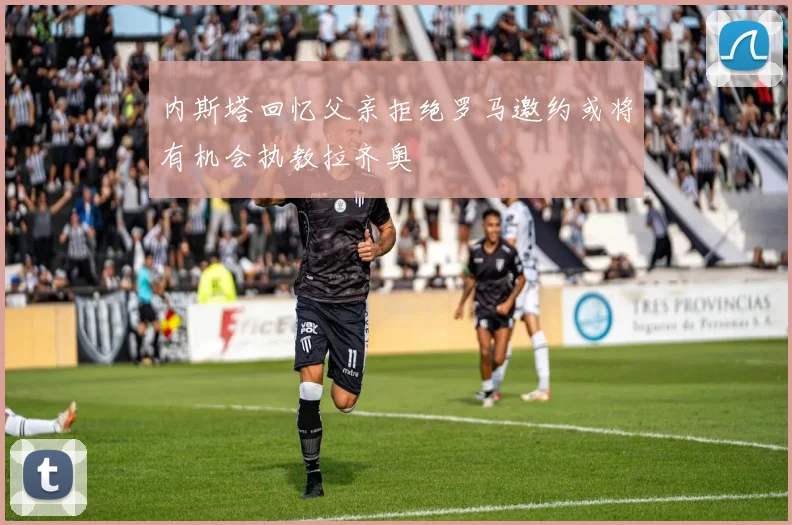 内斯塔回忆父亲拒绝罗马邀约或将有机会执教拉齐奥